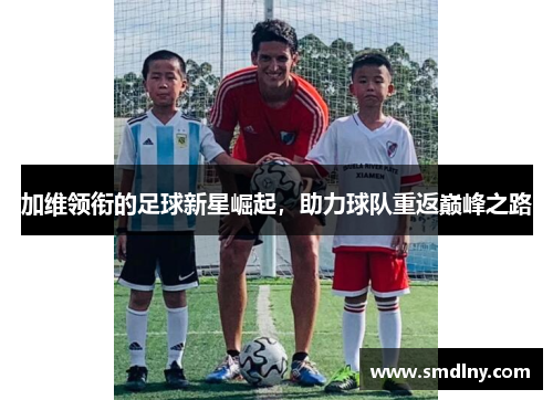 加维领衔的足球新星崛起，助力球队重返巅峰之路