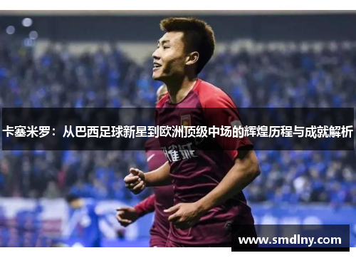 卡塞米罗：从巴西足球新星到欧洲顶级中场的辉煌历程与成就解析