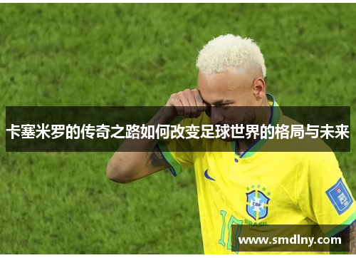 卡塞米罗的传奇之路如何改变足球世界的格局与未来