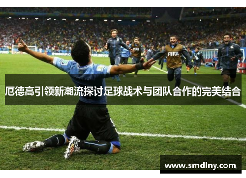 厄德高引领新潮流探讨足球战术与团队合作的完美结合