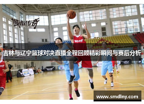 吉林与辽宁篮球对决直播全程回顾精彩瞬间与赛后分析