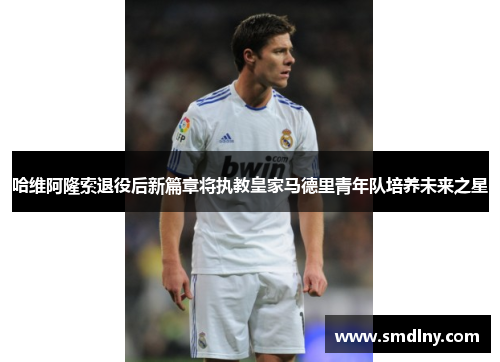 哈维阿隆索退役后新篇章将执教皇家马德里青年队培养未来之星
