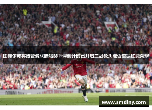 图赫尔或将接管曼联滕哈赫下课倒计时已开启三冠教头能否重振红魔荣耀