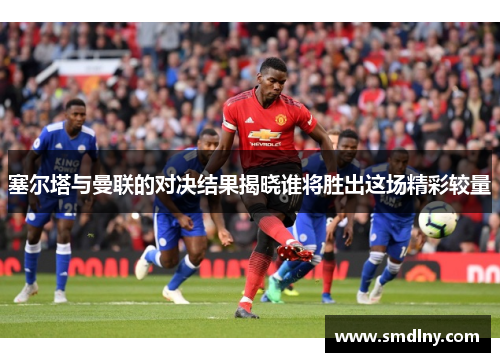 塞尔塔与曼联的对决结果揭晓谁将胜出这场精彩较量