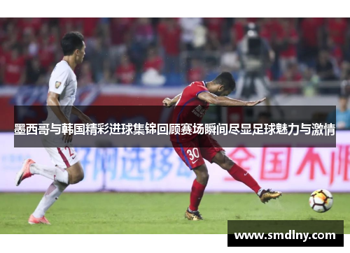 墨西哥与韩国精彩进球集锦回顾赛场瞬间尽显足球魅力与激情