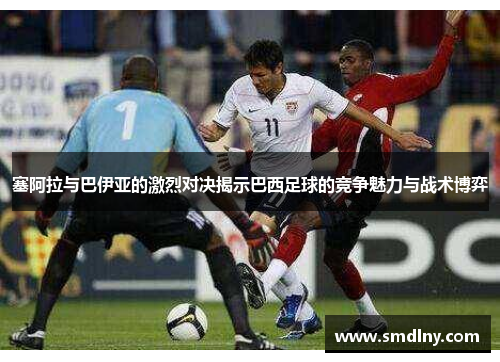 塞阿拉与巴伊亚的激烈对决揭示巴西足球的竞争魅力与战术博弈