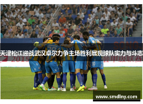 天津松江迎战武汉卓尔力争主场胜利展现球队实力与斗志