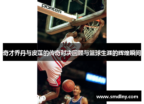 奇才乔丹与皮蓬的传奇对决回顾与篮球生涯的辉煌瞬间
