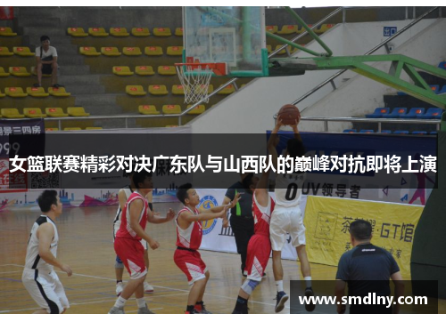 女篮联赛精彩对决广东队与山西队的巅峰对抗即将上演