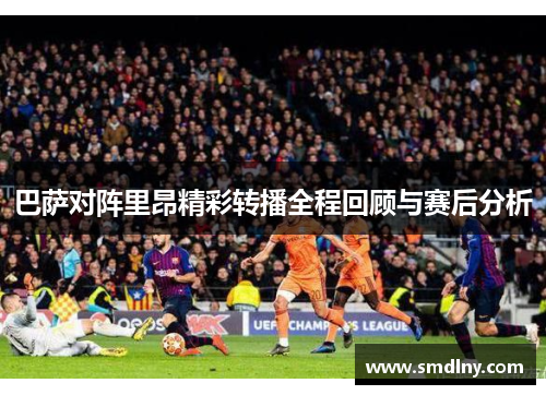 巴萨对阵里昂精彩转播全程回顾与赛后分析