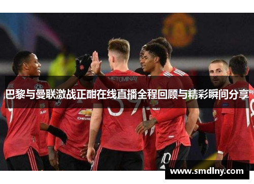 巴黎与曼联激战正酣在线直播全程回顾与精彩瞬间分享