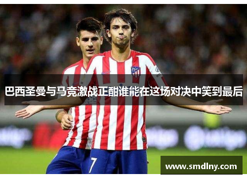 巴西圣曼与马竞激战正酣谁能在这场对决中笑到最后