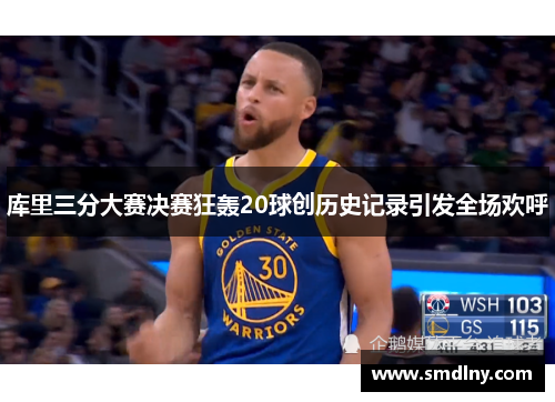 库里三分大赛决赛狂轰20球创历史记录引发全场欢呼