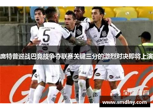 庞特普迎战巴竞技争夺联赛关键三分的激烈对决即将上演