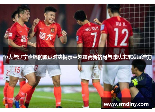 恒大与辽宁盘锦的激烈对决揭示中超联赛新格局与球队未来发展潜力