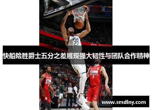 快船险胜爵士五分之差展现强大韧性与团队合作精神