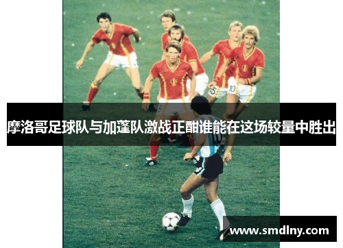 摩洛哥足球队与加蓬队激战正酣谁能在这场较量中胜出