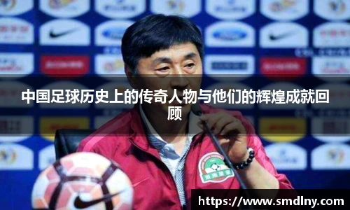中国足球历史上的传奇人物与他们的辉煌成就回顾
