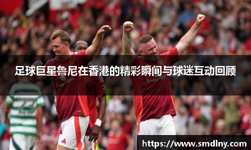 足球巨星鲁尼在香港的精彩瞬间与球迷互动回顾